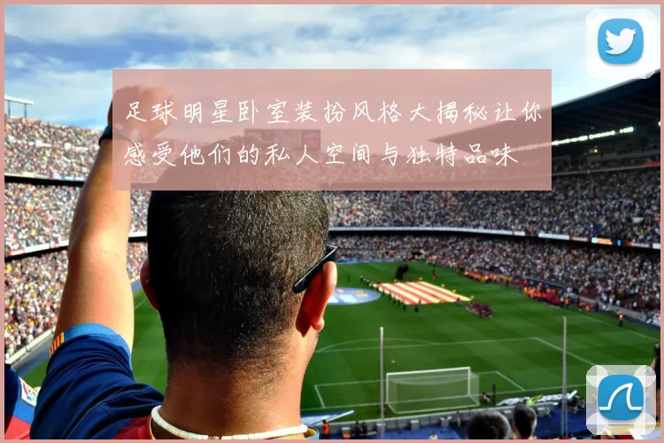 足球明星卧室装扮风格大揭秘让你感受他们的私人空间与独特品味
