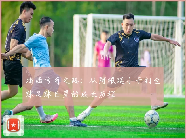 梅西传奇之路：从阿根廷小子到全球足球巨星的成长历程