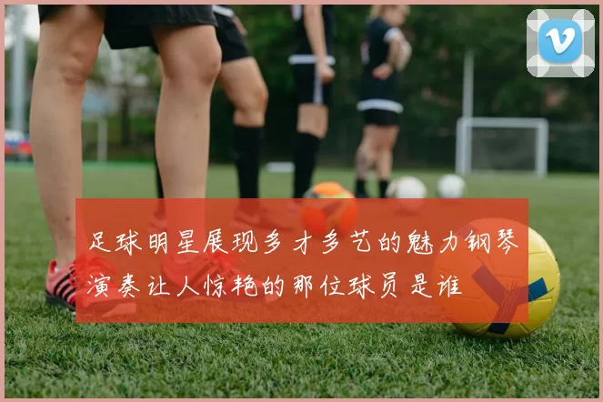 足球明星展现多才多艺的魅力钢琴演奏让人惊艳的那位球员是谁