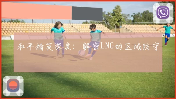 和平精英深度：解密LNG的区域防守
