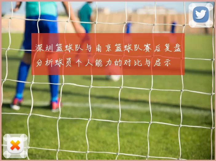 深圳篮球队与南京篮球队赛后复盘分析球员个人能力的对比与启示