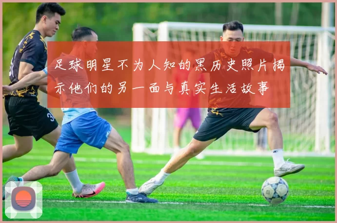 足球明星不为人知的黑历史照片揭示他们的另一面与真实生活故事