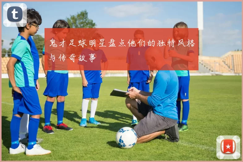 鬼才足球明星盘点他们的独特风格与传奇故事